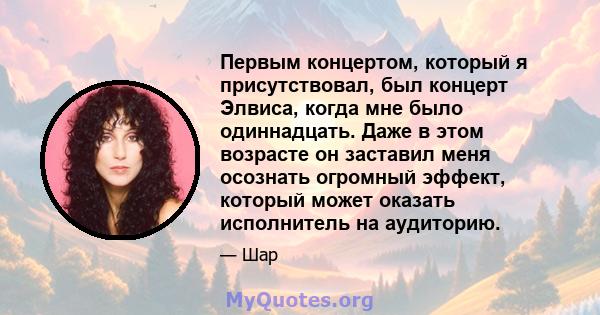 Первым концертом, который я присутствовал, был концерт Элвиса, когда мне было одиннадцать. Даже в этом возрасте он заставил меня осознать огромный эффект, который может оказать исполнитель на аудиторию.