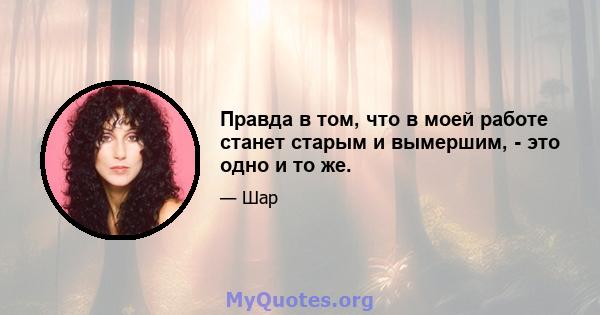 Правда в том, что в моей работе станет старым и вымершим, - это одно и то же.