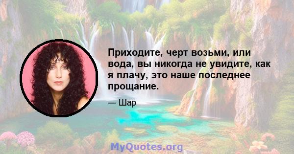 Приходите, черт возьми, или вода, вы никогда не увидите, как я плачу, это наше последнее прощание.