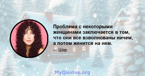 Проблема с некоторыми женщинами заключается в том, что они все взволнованы ничем, а потом женится на нем.