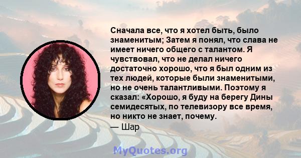 Сначала все, что я хотел быть, было знаменитым; Затем я понял, что слава не имеет ничего общего с талантом. Я чувствовал, что не делал ничего достаточно хорошо, что я был одним из тех людей, которые были знаменитыми, но 