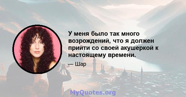 У меня было так много возрождений, что я должен прийти со своей акушеркой к настоящему времени.