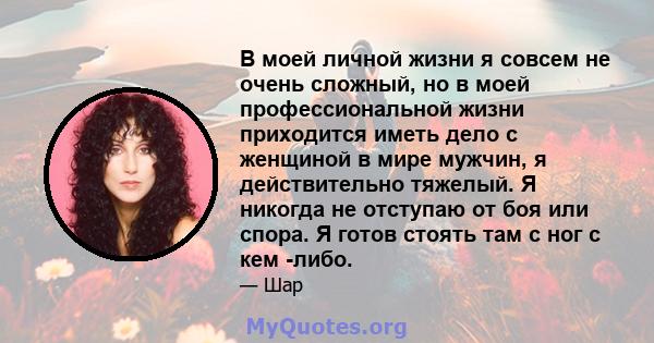 В моей личной жизни я совсем не очень сложный, но в моей профессиональной жизни приходится иметь дело с женщиной в мире мужчин, я действительно тяжелый. Я никогда не отступаю от боя или спора. Я готов стоять там с ног с 