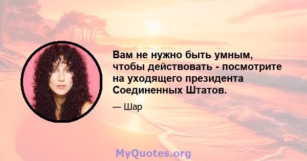 Вам не нужно быть умным, чтобы действовать - посмотрите на уходящего президента Соединенных Штатов.