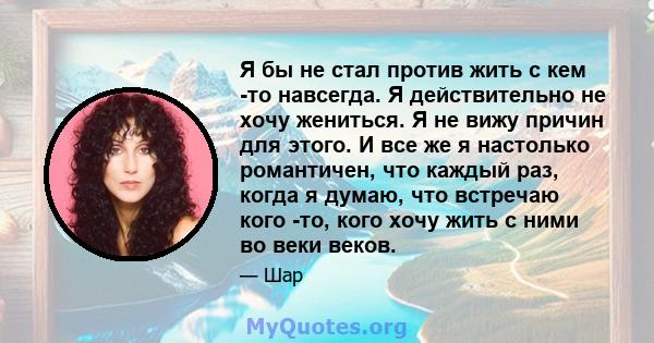 Я бы не стал против жить с кем -то навсегда. Я действительно не хочу жениться. Я не вижу причин для этого. И все же я настолько романтичен, что каждый раз, когда я думаю, что встречаю кого -то, кого хочу жить с ними во