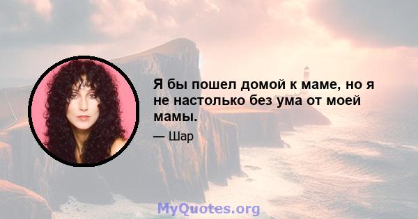 Я бы пошел домой к маме, но я не настолько без ума от моей мамы.