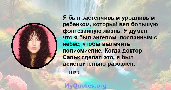 Я был застенчивым уродливым ребенком, который вел большую фэнтезийную жизнь. Я думал, что я был ангелом, посланным с небес, чтобы вылечить полиомиелие. Когда доктор Сальк сделал это, я был действительно разозлен.