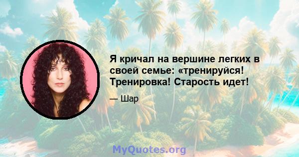 Я кричал на вершине легких в своей семье: «тренируйся! Тренировка! Старость идет!