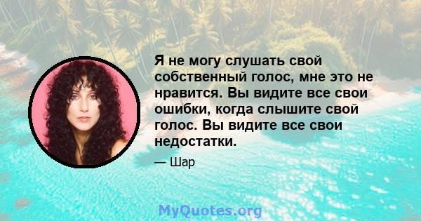 Я не могу слушать свой собственный голос, мне это не нравится. Вы видите все свои ошибки, когда слышите свой голос. Вы видите все свои недостатки.