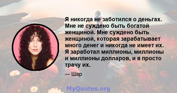 Я никогда не заботился о деньгах. Мне не суждено быть богатой женщиной. Мне суждено быть женщиной, которая зарабатывает много денег и никогда не имеет их. Я заработал миллионы, миллионы и миллионы долларов, и я просто