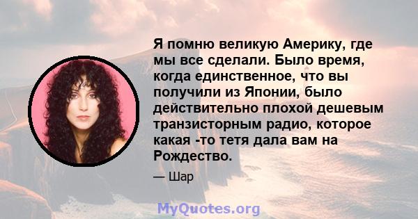 Я помню великую Америку, где мы все сделали. Было время, когда единственное, что вы получили из Японии, было действительно плохой дешевым транзисторным радио, которое какая -то тетя дала вам на Рождество.