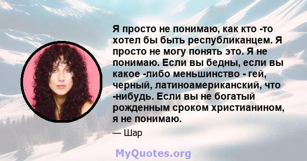 Я просто не понимаю, как кто -то хотел бы быть республиканцем. Я просто не могу понять это. Я не понимаю. Если вы бедны, если вы какое -либо меньшинство - гей, черный, латиноамериканский, что -нибудь. Если вы не богатый 