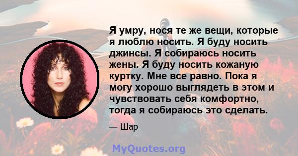 Я умру, нося те же вещи, которые я люблю носить. Я буду носить джинсы. Я собираюсь носить жены. Я буду носить кожаную куртку. Мне все равно. Пока я могу хорошо выглядеть в этом и чувствовать себя комфортно, тогда я