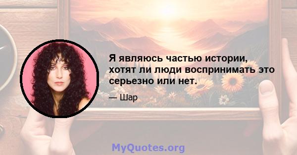 Я являюсь частью истории, хотят ли люди воспринимать это серьезно или нет.