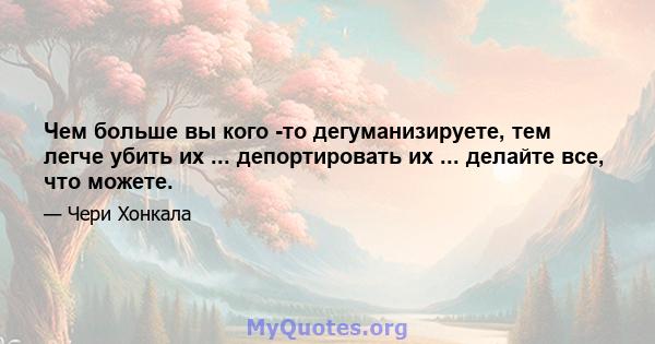 Чем больше вы кого -то дегуманизируете, тем легче убить их ... депортировать их ... делайте все, что можете.