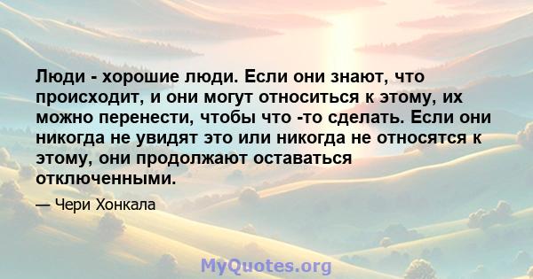 Люди - хорошие люди. Если они знают, что происходит, и они могут относиться к этому, их можно перенести, чтобы что -то сделать. Если они никогда не увидят это или никогда не относятся к этому, они продолжают оставаться