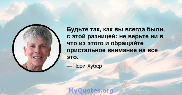 Будьте так, как вы всегда были, с этой разницей: не верьте ни в что из этого и обращайте пристальное внимание на все это.