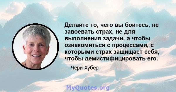 Делайте то, чего вы боитесь, не завоевать страх, не для выполнения задачи, а чтобы ознакомиться с процессами, с которыми страх защищает себя, чтобы демистифицировать его.