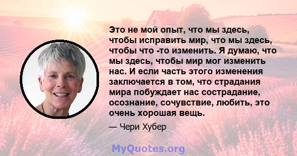 Это не мой опыт, что мы здесь, чтобы исправить мир, что мы здесь, чтобы что -то изменить. Я думаю, что мы здесь, чтобы мир мог изменить нас. И если часть этого изменения заключается в том, что страдания мира побуждает