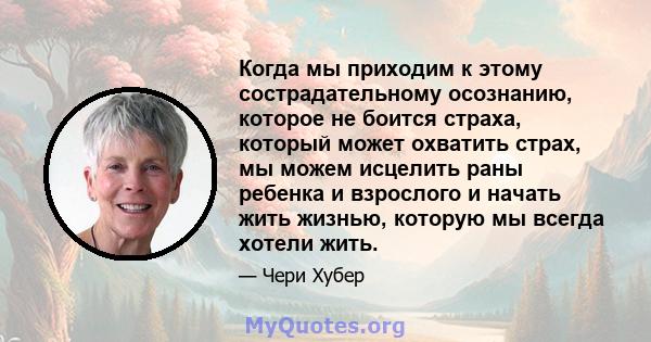 Когда мы приходим к этому сострадательному осознанию, которое не боится страха, который может охватить страх, мы можем исцелить раны ребенка и взрослого и начать жить жизнью, которую мы всегда хотели жить.