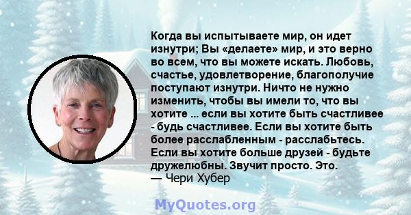 Когда вы испытываете мир, он идет изнутри; Вы «делаете» мир, и это верно во всем, что вы можете искать. Любовь, счастье, удовлетворение, благополучие поступают изнутри. Ничто не нужно изменить, чтобы вы имели то, что вы 