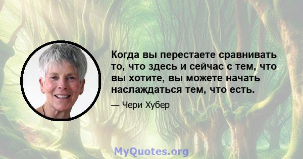 Когда вы перестаете сравнивать то, что здесь и сейчас с тем, что вы хотите, вы можете начать наслаждаться тем, что есть.