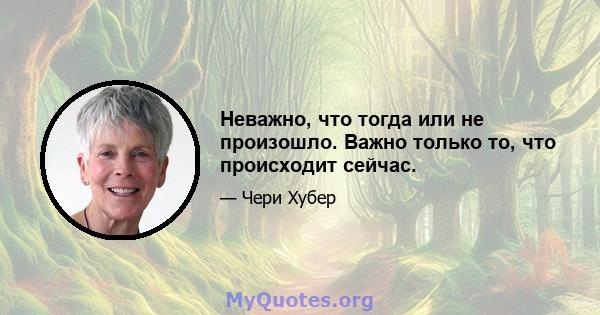 Неважно, что тогда или не произошло. Важно только то, что происходит сейчас.