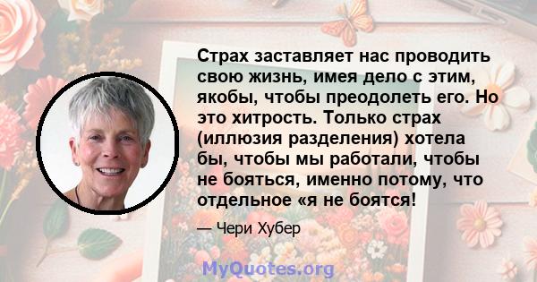 Страх заставляет нас проводить свою жизнь, имея дело с этим, якобы, чтобы преодолеть его. Но это хитрость. Только страх (иллюзия разделения) хотела бы, чтобы мы работали, чтобы не бояться, именно потому, что отдельное