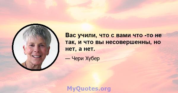 Вас учили, что с вами что -то не так, и что вы несовершенны, но нет, а нет.