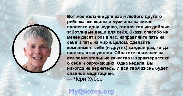 Вот мое желание для вас и любого другого ребенка, женщины и мужчины на земле: провести одну неделю, говоря только добрые, заботливые вещи для себя. Скажи спасибо не менее десяти раз в час, направляйте пять на себя и