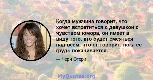 Когда мужчина говорит, что хочет встретиться с девушкой с чувством юмора, он имеет в виду того, кто будет смеяться над всем, что он говорит, пока ее грудь покачивается.