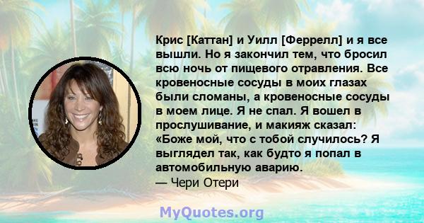 Крис [Каттан] и Уилл [Феррелл] и я все вышли. Но я закончил тем, что бросил всю ночь от пищевого отравления. Все кровеносные сосуды в моих глазах были сломаны, а кровеносные сосуды в моем лице. Я не спал. Я вошел в