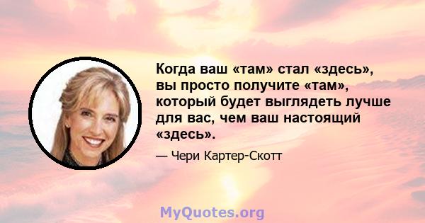 Когда ваш «там» стал «здесь», вы просто получите «там», который будет выглядеть лучше для вас, чем ваш настоящий «здесь».