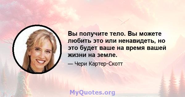 Вы получите тело. Вы можете любить это или ненавидеть, но это будет ваше на время вашей жизни на земле.