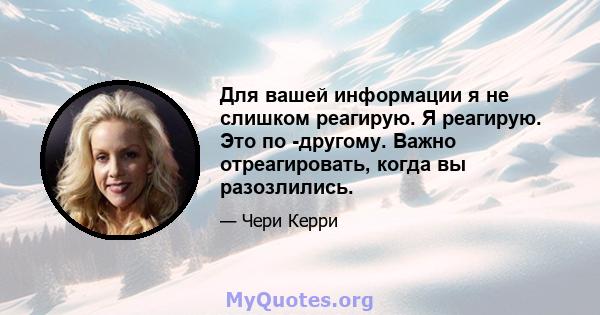 Для вашей информации я не слишком реагирую. Я реагирую. Это по -другому. Важно отреагировать, когда вы разозлились.