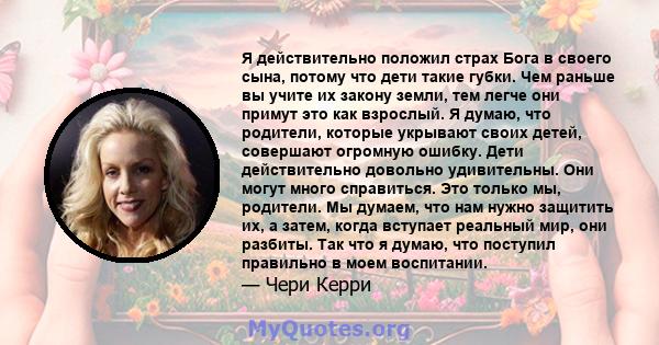 Я действительно положил страх Бога в своего сына, потому что дети такие губки. Чем раньше вы учите их закону земли, тем легче они примут это как взрослый. Я думаю, что родители, которые укрывают своих детей, совершают