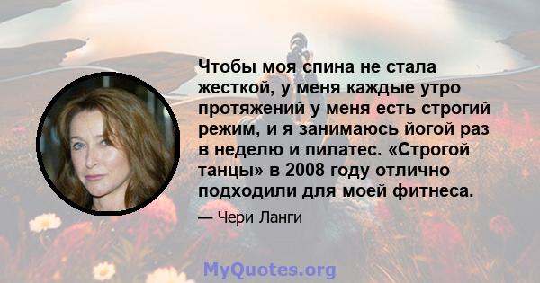 Чтобы моя спина не стала жесткой, у меня каждые утро протяжений у меня есть строгий режим, и я занимаюсь йогой раз в неделю и пилатес. «Строгой танцы» в 2008 году отлично подходили для моей фитнеса.