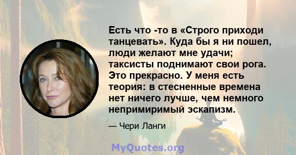 Есть что -то в «Строго приходи танцевать». Куда бы я ни пошел, люди желают мне удачи; таксисты поднимают свои рога. Это прекрасно. У меня есть теория: в стесненные времена нет ничего лучше, чем немного непримиримый