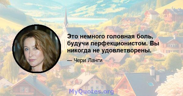 Это немного головная боль, будучи перфекционистом. Вы никогда не удовлетворены.