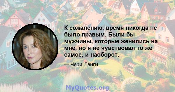 К сожалению, время никогда не было правым. Были бы мужчины, которые женились на мне, но я не чувствовал то же самое, и наоборот.