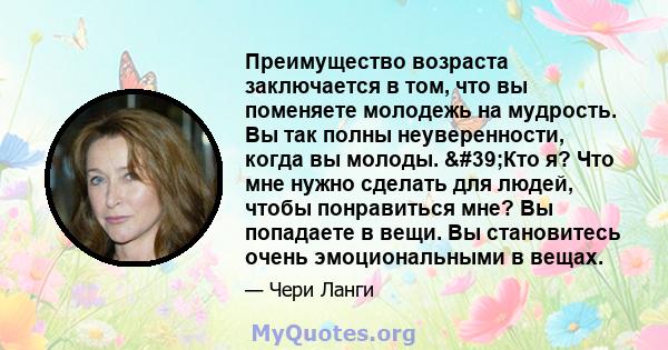 Преимущество возраста заключается в том, что вы поменяете молодежь на мудрость. Вы так полны неуверенности, когда вы молоды. 'Кто я? Что мне нужно сделать для людей, чтобы понравиться мне? Вы попадаете в вещи. Вы