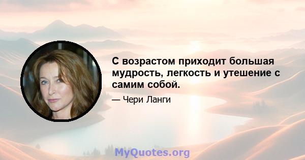 С возрастом приходит большая мудрость, легкость и утешение с самим собой.