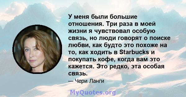 У меня были большие отношения. Три раза в моей жизни я чувствовал особую связь, но люди говорят о поиске любви, как будто это похоже на то, как ходить в Starbucks и покупать кофе, когда вам это кажется. Это редко, эта