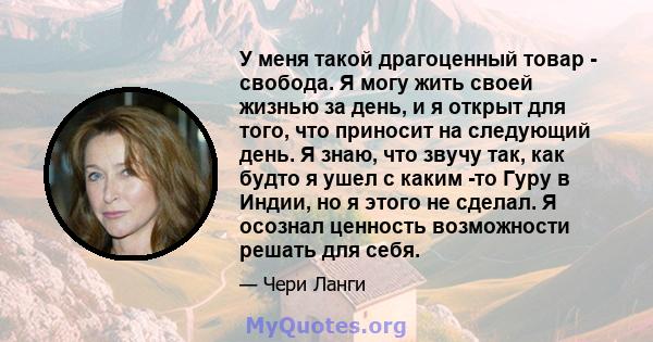 У меня такой драгоценный товар - свобода. Я могу жить своей жизнью за день, и я открыт для того, что приносит на следующий день. Я знаю, что звучу так, как будто я ушел с каким -то Гуру в Индии, но я этого не сделал. Я