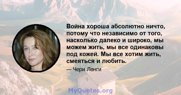 Война хороша абсолютно ничто, потому что независимо от того, насколько далеко и широко, мы можем жить, мы все одинаковы под кожей. Мы все хотим жить, смеяться и любить.