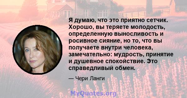 Я думаю, что это приятно сетчик. Хорошо, вы теряете молодость, определенную выносливость и росивное сияние, но то, что вы получаете внутри человека, замечательно: мудрость, принятие и душевное спокойствие. Это