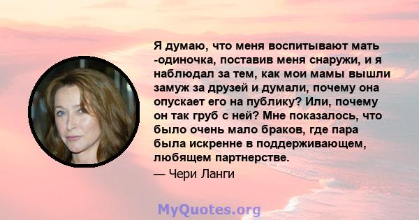 Я думаю, что меня воспитывают мать -одиночка, поставив меня снаружи, и я наблюдал за тем, как мои мамы вышли замуж за друзей и думали, почему она опускает его на публику? Или, почему он так груб с ней? Мне показалось,