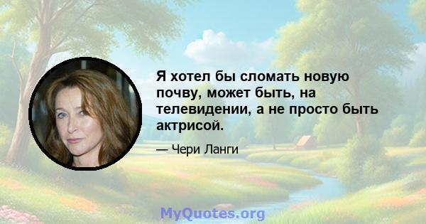 Я хотел бы сломать новую почву, может быть, на телевидении, а не просто быть актрисой.