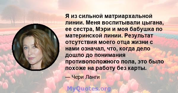 Я из сильной матриархальной линии. Меня воспитывали цыгана, ее сестра, Мэри и моя бабушка по материнской линии. Результат отсутствия моего отца жизни с нами означал, что, когда дело дошло до понимания противоположного