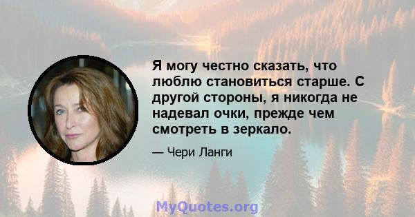 Я могу честно сказать, что люблю становиться старше. С другой стороны, я никогда не надевал очки, прежде чем смотреть в зеркало.